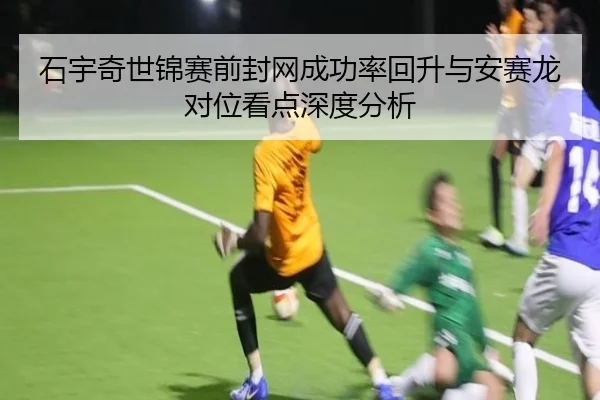 石宇奇世锦赛前封网成功率回升与安赛龙对位看点深度分析