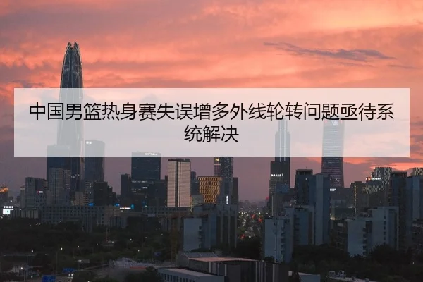 中国男篮热身赛失误增多外线轮转问题亟待系统解决