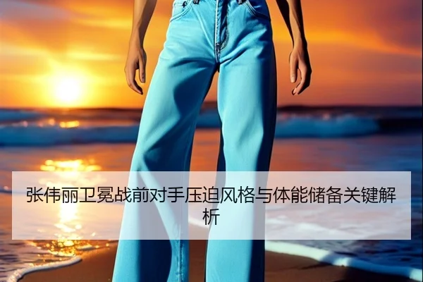 张伟丽卫冕战前对手压迫风格与体能储备关键解析