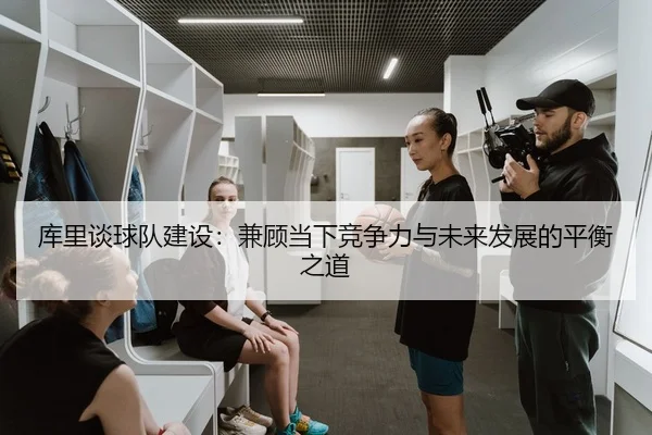 库里谈球队建设：兼顾当下竞争力与未来发展的平衡之道